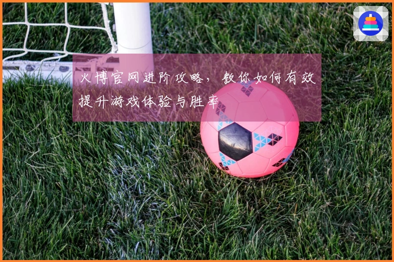 火博官网进阶攻略，教你如何有效提升游戏体验与胜率