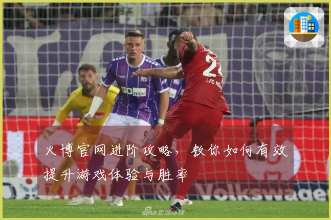 火博官网进阶攻略，教你如何有效提升游戏体验与胜率