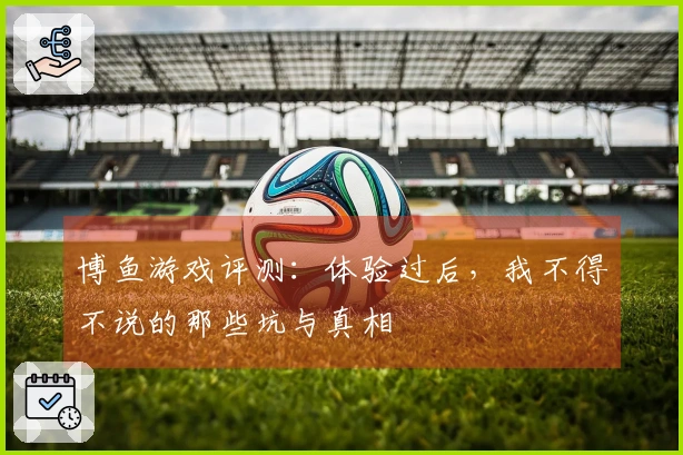 博鱼游戏评测：体验过后，我不得不说的那些坑与真相